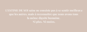 L'ESTIME DE SOI saine ne consiste pas à se sentir meilleur.e que les autres, mais à reconnaître que nous avons tous la même dignité humaine. Ni plus. Ni moins.